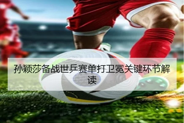 孙颖莎备战世乒赛单打卫冕关键环节解读